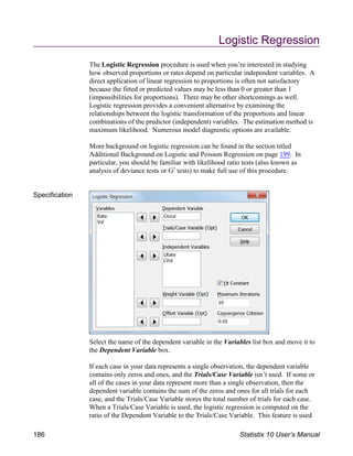 Logistic Regression
The Logistic Regression procedure is used when you’re interested in studying
how observed proportions or rates depend on particular independent variables. A
direct application of linear regression to proportions is often not satisfactory
because the fitted or predicted values may be less than 0 or greater than 1
(impossibilities for proportions). There may be other shortcomings as well.
Logistic regression provides a convenient alternative by examining the
relationships between the logistic transformation of the proportions and linear
combinations of the predictor (independent) variables. The estimation method is
maximum likelihood. Numerous model diagnostic options are available.
More background on logistic regression can be found in the section titled
Additional Background on Logistic and Poisson Regression on page 199. In
particular, you should be familiar with likelihood ratio tests (also known as
analysis of deviance tests or G tests) to make full use of this procedure.
2
Specification
Select the name of the dependent variable in the Variables list box and move it to
the Dependent Variable box.
If each case in your data represents a single observation, the dependent variable
contains only zeros and ones, and the Trials/Case Variable isn’t used. If some or
all of the cases in your data represent more than a single observation, then the
dependent variable contains the sum of the zeros and ones for all trials for each
case, and the Trials/Case Variable stores the total number of trials for each case.
When a Trials/Case Variable is used, the logistic regression is computed on the
ratio of the Dependent Variable to the Trials/Case Variable. This feature is used
186 Statistix 10 User’s Manual
 