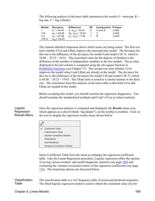 Model Deviance Difference DF Component P-Value
I I IVR
I d = 54.04 d !d = 24.81 2 V and R 0.000
IR R IRV
I+R d = 48.86 dI !d = 19.63 1 V 0.000
IV IV IRV
I+V d = 47.06 d !d = 17.83 1 R 0.000
IRV
I+R+V d = 29.23
The following analysis of deviance table summarizes the results (I = intercept, R =
log rate, V = log volume):
The column labeled Component shows which terms are being tested. The first row
tests whether LVol and LRate improve the intercept-only model. The deviance for
this test is the difference of the deviances for model I and model I+R+V, which is
54.04 ! 29.23 = 24.81. The associated value for the degrees of freedom is the
difference in the number of independent variables in the two models. The p-value
displayed in the last column is computed using the chi-square function in
Probability Functions (see Chapter 17). The second row tests whether LVol
improves the model when I and LRate are already in the model. The deviance for
this test is the difference of the deviances for model I+R and model I+R+V, which
is 48.86 ! 29.23 = 19.63. The LRate term is tested in a similar manner in the third
row. The conclusion from this analysis of deviance table is that both LVol and
LRate are needed in the model.
Before accepting this model, you should examine the regression diagnostics. You
should examine the standardized residuals and Cook’s D (or p-value) routinely.
Logistic
Regression
Results Menu
Once the regression analysis is computed and displayed, the Results menu icon,
which appears as a shovel (think “dig-deeper”), on the toolbar is enabled. Click on
the icon to display the regression results menu shown below.
Select Coefficient Table from the menu to redisplay the regression coefficient
table. Like the Linear Regression procedure, Logistic regression offers the options
of saving various residual- and model-diagnostic statistics (see page 169) and
examining the variance-covariance matrix of the regression coefficients (see page
176). The remaining options are discussed below.
Classification
Table
The classification table is a 2x2 frequency table of actual and predicted responses:
The fitted logistic regression model is used to obtain the estimated value of p for
Chapter 8, Linear Models 189
 