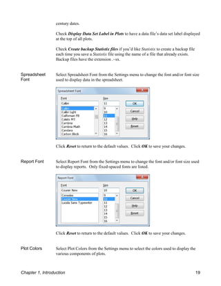 century dates.
Check Display Data Set Label in Plots to have a data file’s data set label displayed
at the top of all plots.
Check Create backup Statistix files if you’d like Statistix to create a backup file
each time you save a Statistix file using the name of a file that already exists.
Backup files have the extension .~sx.
Spreadsheet
Font
Select Spreadsheet Font from the Settings menu to change the font and/or font size
used to display data in the spreadsheet.
Click Reset to return to the default values. Click OK to save your changes.
Report Font Select Report Font from the Settings menu to change the font and/or font size used
to display reports. Only fixed-spaced fonts are listed.
Click Reset to return to the default values. Click OK to save your changes.
Plot Colors Select Plot Colors from the Settings menu to select the colors used to display the
various components of plots.
Chapter 1, Introduction 19
 