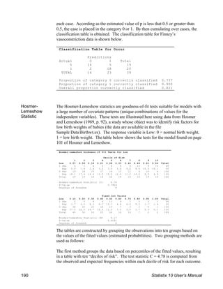 Classification Table for Occur
Predictions
Actual 0 1 Total
0 14 5 19
1 2 18 20
TOTAL 16 23 39
Proportion of category 0 correctly classified 0.737
Proportion of category 1 correctly classified 0.900
Overall proportion correctly classified 0.821
Hosmer-Lemeshow Goodness of Fit Tests for Low
Decile of Risk
1 2 3 4 5 6 7 8 9 10
Low 0.07 0.09 0.16 0.21 0.28 0.33 0.42 0.49 0.61 0.94 Total
1 Obs 0 1 4 2 6 6 6 10 9 15 59
Exp 0.9 1.6 2.4 3.5 5.0 5.6 6.8 8.6 10.5 14.1 59
0 Obs 19 18 15 17 14 12 12 9 10 4 130
Exp 18.1 17.4 16.6 15.5 15.0 12.4 11.2 10.4 8.5 4.9 130
Total 19 19 19 19 20 18 18 19 19 19 189
Hosmer-Lemeshow Statistic (C) 4.78
P-Value 0.7804
Degrees of Freedom 8
Fixed Cut Points
Low 0.10 0.20 0.30 0.40 0.50 0.60 0.70 0.80 0.90 1.00 Total
1 Obs 2 5 8 9 11 9 7 5 2 1 59
Exp 2.7 4.5 8.3 8.7 10.7 8.8 6.5 5.3 1.7 1.9 59
0 Obs 38 25 25 16 13 7 3 2 0 1 130
Exp 37.3 25.5 24.7 16.3 13.3 7.2 3.5 1.7 0.3 0.1 130
Total 40 30 33 25 24 16 10 7 2 2 189
Hosmer-Lemeshow Statistic (H) 6.17
P-Value 0.6281
Degrees of Freedom 8
each case. According as the estimated value of p is less that 0.5 or greater than
0.5, the case is placed in the category 0 or 1. By then cumulating over cases, the
classification table is obtained. The classification table for Finney’s
vasoconstriction data is shown below.
Hosmer-
Lemeshow
Statistic
The Hosmer-Lemeshow statistics are goodness-of-fit tests suitable for models with
a large number of covariate patterns (unique combinations of values for the
independent variables). These tests are illustrated here using data from Hosmer
and Lemeshow (1989, p. 92), a study whose object was to identify risk factors for
low birth weights of babies (the data are available in the file
Sample DataBirthwt.sx). The response variable is Low: 0 = normal birth weight,
1 = low birth weight. The table below shows the tests for the model found on page
101 of Hosmer and Lemeshow.
The tables are constructed by grouping the observations into ten groups based on
the values of the fitted values (estimated probabilities). Two grouping methods are
used as follows:
The first method groups the data based on percentiles of the fitted values, resulting
in a table with ten “deciles of risk”. The test statistic C = 4.78 is computed from
the observed and expected frequencies within each decile of risk for each outcome.
190 Statistix 10 User’s Manual
 