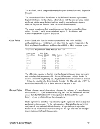 Logistic Regression Odds Ratios for Low
Predictor 95% C.I. 95% C.I.
Variables Lower Limit Odds Ratio Upper Limit
Age 0.91 0.97 1.05
LWT 0.97 0.98 1.00
Race1 1.26 3.54 9.91
Race2 1.00 2.37 5.59
Smoke 1.15 2.52 5.51
PTL 0.87 1.72 3.39
HT 1.62 6.26 24.23
UI 0.87 2.14 5.25
The p-value 0.7804 is computed from the chi-square distribution with 8 degrees of
freedom.
The values above each of the columns in the deciles-of-risk table represent the
highest fitted value for the column. Observations with the same covariate pattern
are forced into the same decile, which can result in some columns with zero
observed frequencies. In these cases, the statistic isn’t computed.
The second grouping method bases the groups on fixed cut points of the fitted
values. Both the C and H statistics indicate a good fit. See Hosmer and
Lemeshow (1989) for a detailed discussion.
Odds Ratios Select Odds Ratios from the results menu to obtain odds ratios and 95%
confidence intervals. The table of odds ratios from the logistic regression of the
birth weight data from Hosmer and Lemeshow (1989, p. 94) is presented below.
The odds ratios reported in Statistix give the change in the odds for an increase in
one unit of the independent variable. For the dichotomous variable Smoke, the
odds of a low birth weight baby are 2.52 greater for a mother who smokes (Smoke
= 1) than for a mother who doesn’t smoke (Smoke = 0). The odds ratio of 0.97 for
the continuous variable Age is for an increase of one year in age.
General Notes If fitted values are saved, the resulting values are the estimates of expected number
of successes E[N]. If you want estimates of p, first save the fitted values and then
divide them by the total number of trials per case. Estimates for the logits
ln(p/(1!p)) can be obtained from the estimated p’s.
Probit regression is a method very similar to logistic regression. Statistix does not
perform probit regression. For the vast majority of data sets, logistic and probit
analyses will return virtually identical results. We prefer logistic regression
because it can be calculated more efficiently and the logit transform has a simple
interpretation as the log of the odds ratio.
Chapter 8, Linear Models 191
 