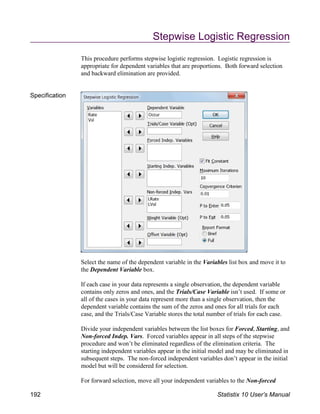 Stepwise Logistic Regression
This procedure performs stepwise logistic regression. Logistic regression is
appropriate for dependent variables that are proportions. Both forward selection
and backward elimination are provided.
Specification
Select the name of the dependent variable in the Variables list box and move it to
the Dependent Variable box.
If each case in your data represents a single observation, the dependent variable
contains only zeros and ones, and the Trials/Case Variable isn’t used. If some or
all of the cases in your data represent more than a single observation, then the
dependent variable contains the sum of the zeros and ones for all trials for each
case, and the Trials/Case Variable stores the total number of trials for each case.
Divide your independent variables between the list boxes for Forced, Starting, and
Non-forced Indep. Vars. Forced variables appear in all steps of the stepwise
procedure and won’t be eliminated regardless of the elimination criteria. The
starting independent variables appear in the initial model and may be eliminated in
subsequent steps. The non-forced independent variables don’t appear in the initial
model but will be considered for selection.
For forward selection, move all your independent variables to the Non-forced
192 Statistix 10 User’s Manual
 