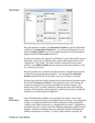 Specification
Move the dependent variable to the Dependent Variable box and the independent
variables to the Independent Variables box. As with Linear Regression, you can
specify a Weight Variable for prior case weights and force the model through the
origin (uncheck the Fit Constant check box).
In some circumstances, the regression coefficient for a term in the model is known
beforehand. Such a term is called an offset, and the offset option allows it to be
“adjusted out” of the model. The offset variable is subtracted from the linear
predictor, so the Offset Variable must be expressed on the linear predictor’s scale
(i.e., natural log of counts).
Poisson regression uses an iterative procedure (iterative reweighted least squares)
to obtain the maximum likelihood estimates. You can specify the Maximum
Iterations performed before the procedure “gives up” if it hasn’t converged.
Iteration stops when the absolute change in the deviance between iterations reaches
the deviance Convergence Criterion. Decreasing the criterion will increase the
estimation accuracy but may increase the number of iterations required. The
default value of 0.01 is usually suitable for obtaining deviances and coefficient
estimates. Decreasing the criterion appears to improve the accuracy of coefficient
standard errors and the regression diagnostics.
Data
Restrictions
Up to 100 independent variables can be included in the model. If any values
within a case are missing, the case is dropped (listwise deletion). If an independent
variable is too highly correlated with a linear combination of other independent
variables in the model (collinearity), it’s dropped from the model. Computation is
reinitiated with a new model in which the offending independent variable has been
dropped. Variables are dropped until such collinearity has been eliminated and
reliable computations can continue. If a prior weight variable is specified, the
Chapter 8, Linear Models 195
 
