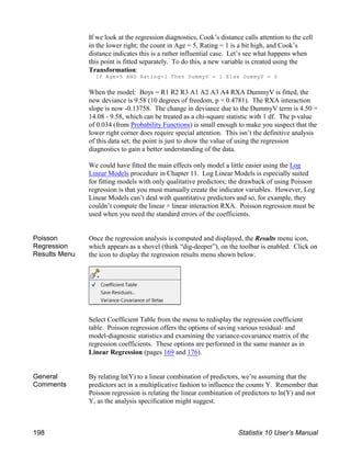 If we look at the regression diagnostics, Cook’s distance calls attention to the cell
in the lower right; the count in Age = 5, Rating = 1 is a bit high, and Cook’s
distance indicates this is a rather influential case. Let’s see what happens when
this point is fitted separately. To do this, a new variable is created using the
Transformation:
If Age=5 AND Rating=1 Then DummyV = 1 Else DummyV = 0
When the model: Boys = R1 R2 R3 A1 A2 A3 A4 RXA DummyV is fitted, the
new deviance is 9.58 (10 degrees of freedom, p = 0.4781). The RXA interaction
slope is now -0.13758. The change in deviance due to the DummyV term is 4.50 =
14.08 - 9.58, which can be treated as a chi-square statistic with 1 df. The p-value
of 0.034 (from Probability Functions) is small enough to make you suspect that the
lower right corner does require special attention. This isn’t the definitive analysis
of this data set; the point is just to show the value of using the regression
diagnostics to gain a better understanding of the data.
We could have fitted the main effects only model a little easier using the Log
Linear Models procedure in Chapter 11. Log Linear Models is especially suited
for fitting models with only qualitative predictors; the drawback of using Poisson
regression is that you must manually create the indicator variables. However, Log
Linear Models can’t deal with quantitative predictors and so, for example, they
couldn’t compute the linear × linear interaction RXA. Poisson regression must be
used when you need the standard errors of the coefficients.
Poisson
Regression
Results Menu
Once the regression analysis is computed and displayed, the Results menu icon,
which appears as a shovel (think “dig-deeper”), on the toolbar is enabled. Click on
the icon to display the regression results menu shown below.
Select Coefficient Table from the menu to redisplay the regression coefficient
table. Poisson regression offers the options of saving various residual- and
model-diagnostic statistics and examining the variance-covariance matrix of the
regression coefficients. These options are performed in the same manner as in
Linear Regression (pages 169 and 176).
General
Comments
By relating ln(Y) to a linear combination of predictors, we’re assuming that the
predictors act in a multiplicative fashion to influence the counts Y. Remember that
Poisson regression is relating the linear combination of predictors to ln(Y) and not
Y, as the analysis specification might suggest.
198 Statistix 10 User’s Manual
 