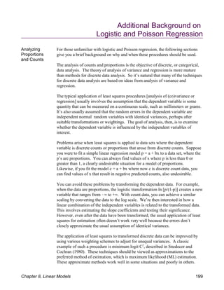 Additional Background on
Logistic and Poisson Regression
Analyzing
Proportions
and Counts
For those unfamiliar with logistic and Poisson regression, the following sections
give you a brief background on why and when these procedures should be used.
The analysis of counts and proportions is the objective of discrete, or categorical,
data analysis. The theory of analysis of variance and regression is more mature
than methods for discrete data analysis. So it’s natural that many of the techniques
for discrete data analysis are based on ideas from analysis of variance and
regression.
The typical application of least squares procedures [analysis of (co)variance or
regression] usually involves the assumption that the dependent variable is some
quantity that can be measured on a continuous scale, such as millimeters or grams.
It’s also usually assumed that the random errors in the dependent variable are
independent normal random variables with identical variances, perhaps after
suitable transformations or weightings. The goal of analysis, then, is to examine
whether the dependent variable is influenced by the independent variables of
interest.
Problems arise when least squares is applied to data sets where the dependent
variable is discrete counts or proportions that arose from discrete counts. Suppose
you were to fit a simple linear regression model p = a + bx to a data set, where the
p’s are proportions. You can always find values of x where p is less than 0 or
greater than 1, a clearly undesirable situation for a model of proportions.
Likewise, if you fit the model c = a + bx where now c is discrete count data, you
can find values of x that result in negative predicted counts, also undesirable.
You can avoid these problems by transforming the dependent data. For example,
when the data are proportions, the logistic transformation ln [p/(1-p)] creates a new
variable that ranges from !4 to +4. With count data, you can achieve a similar
scaling by converting the data to the log scale. We’re then interested in how a
linear combination of the independent variables is related to the transformed data.
This involves estimating the slope coefficients and testing their significance.
However, even after the data have been transformed, the usual application of least
squares for estimation often doesn’t work very well because the errors don’t
closely approximate the usual assumption of identical variances.
The application of least squares to transformed discrete data can be improved by
using various weighting schemes to adjust for unequal variances. A classic
example of such a procedure is minimum logit C , described in Snedecor and
2
Cochran (1980). These techniques should be viewed as approximations to the
preferred method of estimation, which is maximum likelihood (ML) estimation.
These approximate methods work well in some situations and poorly in others.
Chapter 8, Linear Models 199
 