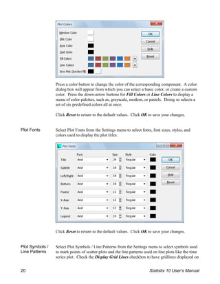 Press a color button to change the color of the corresponding component. A color
dialog box will appear from which you can select a basic color, or create a custom
color. Press the down-arrow buttons for Fill Colors or Line Colors to display a
menu of color palettes, such as, greyscale, modern, or pastels. Doing so selects a
set of six predefined colors all at once.
Click Reset to return to the default values. Click OK to save your changes.
Plot Fonts Select Plot Fonts from the Settings menu to select fonts, font sizes, styles, and
colors used to display the plot titles.
Click Reset to return to the default values. Click OK to save your changes.
Plot Symbols /
Line Patterns
Select Plot Symbols / Line Patterns from the Settings menu to select symbols used
to mark points of scatter plots and the line patterns used on line plots like the time
series plot. Check the Display Grid Lines checkbox to have gridlines displayed on
20 Statistix 10 User’s Manual
 