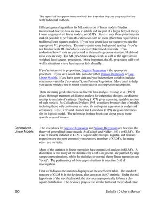 The appeal of the approximate methods has been that they are easy to calculate
with traditional methods.
Efficient general algorithms for ML estimation of linear models fitted to
transformed discrete data are now available and are part of a larger body of theory
known as generalized linear models, or GLM’s. Statistix uses these procedures to
make it possible to perform ML estimation with no more effort than required for a
traditional least squares analysis. If you have count data, we suggest you use the
appropriate ML procedure. This may require some background reading if you’re
not familiar with ML procedures, especially likelihood ratio tests. If you
understand how F tests are performed in the usual regression situation, likelihood
ratio tests are easy. The ML procedures always work as well as the approximate
weighted least squares procedures. More important, the ML procedures will work
well in situations where least squares fails dismally.
If you’re interested in proportions, Logistic Regression is the appropriate
procedure. If you have count data, consider either Poisson Regression or Log-
Linear Models. If you have count data and your independent variables include
continuous variables (“covariates”), use Poisson Regression. More detail to help
you decide which to use is found within each of the respective descriptions.
There are many good references on discrete data analysis. Bishop et al. (1975)
give a thorough treatment of discrete analysis for categorical designs, the discrete
analogs to analysis of variance. Fienberg (1977) gives a concise, readable account
of such models. McCullagh and Nelder (1983) consider a broader class of models,
including those with continuous variates, the analogs to regression or analysis of
covariance. Cox (1970) and Hosmer and Lemeshow (1989) are good references
for the logistic model. The references in these books can direct you to more
specific areas of interest.
Generalized
Linear Models
The procedures for Logistic Regression and Poisson Regression are based on the
theory of generalized linear models (McCullagh and Nelder 1983), or GLM’s. The
class of models included in GLM’s is quite rich; multiple, logistic, and Poisson
regression are the most commonly encountered members of GLM’s, but many
others are included.
Many of the statistics in linear regression have generalized analogs in GLM’s. A
distinction is that many of the statistics for GLM’s in general are justified by large
sample approximations, while the statistics for normal theory linear regression are
“exact”. The performance of these approximations is an active field of
investigation.
First we’ll discuss the statistics displayed on the coefficient table. The standard
measure of GLM fit is the deviance, also known as the G statistic. Under the null
2
hypothesis of the specified model, the deviance asymptotically follows a chi-
square distribution. The deviance plays a role similar to that of the residual error
200 Statistix 10 User’s Manual
 