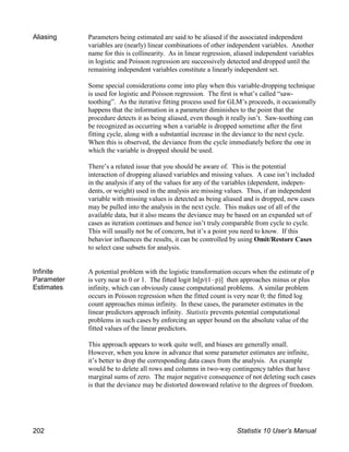 Aliasing Parameters being estimated are said to be aliased if the associated independent
variables are (nearly) linear combinations of other independent variables. Another
name for this is collinearity. As in linear regression, aliased independent variables
in logistic and Poisson regression are successively detected and dropped until the
remaining independent variables constitute a linearly independent set.
Some special considerations come into play when this variable-dropping technique
is used for logistic and Poisson regression. The first is what’s called “saw-
toothing”. As the iterative fitting process used for GLM’s proceeds, it occasionally
happens that the information in a parameter diminishes to the point that the
procedure detects it as being aliased, even though it really isn’t. Saw-toothing can
be recognized as occurring when a variable is dropped sometime after the first
fitting cycle, along with a substantial increase in the deviance to the next cycle.
When this is observed, the deviance from the cycle immediately before the one in
which the variable is dropped should be used.
There’s a related issue that you should be aware of. This is the potential
interaction of dropping aliased variables and missing values. A case isn’t included
in the analysis if any of the values for any of the variables (dependent, indepen-
dents, or weight) used in the analysis are missing values. Thus, if an independent
variable with missing values is detected as being aliased and is dropped, new cases
may be pulled into the analysis in the next cycle. This makes use of all of the
available data, but it also means the deviance may be based on an expanded set of
cases as iteration continues and hence isn’t truly comparable from cycle to cycle.
This will usually not be of concern, but it’s a point you need to know. If this
behavior influences the results, it can be controlled by using Omit/Restore Cases
to select case subsets for analysis.
Infinite
Parameter
Estimates
A potential problem with the logistic transformation occurs when the estimate of p
is very near to 0 or 1. The fitted logit ln[p/(1!p)] then approaches minus or plus
infinity, which can obviously cause computational problems. A similar problem
occurs in Poisson regression when the fitted count is very near 0; the fitted log
count approaches minus infinity. In these cases, the parameter estimates in the
linear predictors approach infinity. Statistix prevents potential computational
problems in such cases by enforcing an upper bound on the absolute value of the
fitted values of the linear predictors.
This approach appears to work quite well, and biases are generally small.
However, when you know in advance that some parameter estimates are infinite,
it’s better to drop the corresponding data cases from the analysis. An example
would be to delete all rows and columns in two-way contingency tables that have
marginal sums of zero. The major negative consequence of not deleting such cases
is that the deviance may be distorted downward relative to the degrees of freedom.
202 Statistix 10 User’s Manual
 