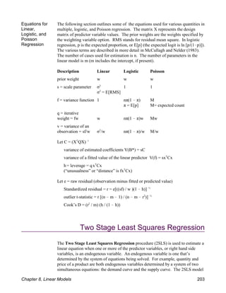 Equations for
Linear,
Logistic, and
Poisson
Regression
The following section outlines some of the equations used for various quantities in
multiple, logistic, and Poisson regression. The matrix X represents the design
matrix of predictor variable values. The prior weights are the weights specified by
the weighting variable option. RMS stands for residual mean square. In logistic
regression, p is the expected proportion, or E[p] (the expected logit is ln [p/(1!p)]).
The various terms are described in more detail in McCullagh and Nelder (1983).
The number of cases used for estimation is n. The number of parameters in the
linear model is m (m includes the intercept, if present).
Description Linear Logistic Poisson
prior weight w w w
s = scale parameter σ 1 1
2
σ = E[RMS]
2
f = variance function 1 nπ(1 ! π) M
π = E[p] M= expected count
q = iterative
weight = fw w nπ(1 ! π)w Mw
v = variance of an
observation = sf/w σ /w nπ(1 ! π)/w M/w
2
Let C = (X QX)
T !1
variance of estimated coefficients V(B*) = sC
variance of a fitted value of the linear predictor V(f) = sx Cx
T
h= leverage = qx Cx
T
(“unusualness” or “distance” is fx Cx)
T
Let e = raw residual (observation minus fitted or predicted value)
Standardized residual = r = e[((sf) / w )(1 ! h)]!½
outlier t-statistic = r [(n ! m ! 1) / (n ! m ! r )]
2 !½
Cook’s D = (r / m) (h / (1 ! h))
2
Two Stage Least Squares Regression
The Two Stage Least Squares Regression procedure (2SLS) is used to estimate a
linear equation when one or more of the predictor variables, or right hand side
variables, is an endogenous variable. An endogenous variable is one that’s
determined by the system of equations being solved. For example, quantity and
price of a product are both endogenous variables determined by a system of two
simultaneous equations: the demand curve and the supply curve. The 2SLS model
Chapter 8, Linear Models 203
 