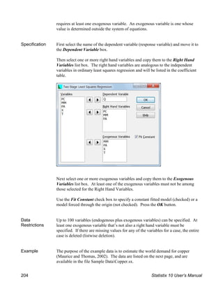 requires at least one exogenous variable. An exogenous variable is one whose
value is determined outside the system of equations.
Specification First select the name of the dependent variable (response variable) and move it to
the Dependent Variable box.
Then select one or more right hand variables and copy them to the Right Hand
Variables list box. The right hand variables are analogous to the independent
variables in ordinary least squares regression and will be listed in the coefficient
table.
Next select one or more exogenous variables and copy them to the Exogenous
Variables list box. At least one of the exogenous variables must not be among
those selected for the Right Hand Variables.
Use the Fit Constant check box to specify a constant fitted model (checked) or a
model forced through the origin (not checked). Press the OK button.
Data
Restrictions
Up to 100 variables (endogenous plus exogenous variables) can be specified. At
least one exogenous variable that’s not also a right hand variable must be
specified. If there are missing values for any of the variables for a case, the entire
case is deleted (listwise deletion).
Example The purpose of the example data is to estimate the world demand for copper
(Maurice and Thomas, 2002). The data are listed on the next page, and are
available in the file Sample DataCopper.sx.
204 Statistix 10 User’s Manual
 