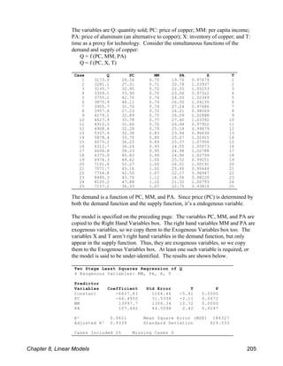The variables are Q: quantity sold; PC: price of copper; MM: per capita income;
PA: price of aluminum (an alternative to copper); X: inventory of copper; and T:
time as a proxy for technology. Consider the simultaneous functions of the
demand and supply of copper:
Q = f (PC, MM, PA)
Q = f (PC, X, T)
The demand is a function of PC, MM, and PA. Since price (PC) is determined by
both the demand function and the supply function, it’s a endogenous variable.
The model is specified on the preceding page. The variables PC, MM, and PA are
copied to the Right Hand Variables box. The right hand variables MM and PA are
exogenous variables, so we copy them to the Exogenous Variables box too. The
variables X and T aren’t right hand variables in the demand function, but only
appear in the supply function. Thus, they are exogenous variables, so we copy
them to the Exogenous Variables box. At least one such variable is required, or
the model is said to be under-identified. The results are shown below.
Case Q PC MM PA X T
1 3173.0 26.56 0.70 19.76 0.97679 1
2 3281.1 27.31 0.71 20.78 1.03937 2
3 3135.7 32.95 0.72 22.55 1.05153 3
4 3359.1 33.90 0.70 23.06 0.97312 4
5 3755.1 42.70 0.74 24.93 1.02349 5
6 3875.9 46.11 0.74 26.50 1.04135 6
7 3905.7 31.70 0.74 27.24 0.97686 7
8 3957.6 27.23 0.72 26.21 0.98069 8
9 4279.1 32.89 0.75 26.09 1.02888 9
10 4627.9 33.78 0.77 27.40 1.03392 10
11 4910.2 31.66 0.76 26.94 0.97922 11
12 4908.4 32.28 0.79 25.18 0.99679 12
13 5327.9 32.38 0.83 23.94 0.96630 13
14 5878.4 33.75 0.85 25.07 1.02915 14
15 6075.2 36.25 0.89 25.37 1.07950 15
16 6312.7 36.24 0.93 24.55 1.05073 16
17 6056.8 38.23 0.95 24.98 1.02788 17
18 6375.9 40.83 0.99 24.96 1.02799 18
19 6974.3 44.62 1.00 25.52 0.99151 19
20 7101.6 52.27 1.00 26.01 1.00191 20
21 7071.7 45.16 1.02 25.46 0.95644 21
22 7754.8 42.50 1.07 22.17 0.96947 22
23 8480.3 43.70 1.12 18.56 0.98220 23
24 8105.2 47.88 1.10 21.32 1.00793 24
25 7157.2 36.33 1.07 22.75 0.93810 25
Two Stage Least Squares Regression of Q
4 Exogenous Variables: MM, PA, X, T
Predictor
Variables Coefficient Std Error T P
Constant -6837.83 1264.46 -5.41 0.0000
PC -66.4950 31.5338 -2.11 0.0472
MM 13997.7 1306.34 10.72 0.0000
PA 107.662 44.5098 2.42 0.0247
R² 0.9421 Mean Square Error (MSE) 184327
Adjusted R² 0.9339 Standard Deviation 429.333
Cases Included 25 Missing Cases 0
Chapter 8, Linear Models 205
 