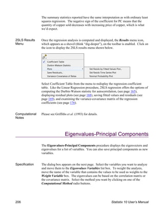 The summary statistics reported have the same interpretation as with ordinary least
squares regression. The negative sign of the coefficient for PC means that the
quantity of copper sold decreases with increasing price of copper, which is what
we’d expect.
2SLS Results
Menu
Once the regression analysis is computed and displayed, the Results menu icon,
which appears as a shovel (think “dig-deeper”), on the toolbar is enabled. Click on
the icon to display the 2SLS results menu shown below.
Select Coefficient Table from the menu to redisplay the regression coefficient
table. Like the Linear Regression procedure, 2SLS regression offers the options of
computing the Durbin-Watson statistic for autocorrelation, (see page 165),
displaying residual plots (see page 168), saving fitted values and residuals (see
page 169), and examining the variance-covariance matrix of the regression
coefficients (see page 176).
Computational
Notes
Please see Griffiths et al. (1993) for details.
Eigenvalues-Principal Components
The Eigenvalues-Principal Components procedure displays the eigenvectors and
eigenvalues for a list of variables. You can also save principal components as new
variables.
Specification The dialog box appears on the next page. Select the variables you want to analyze
and move them to the Eigenvalues Variables list box. To weight the analysis,
move the name of the variable that contains the values to be used as weights to the
Weight Variable box. The eigenvalues can be based on the correlation matrix or
the covariance matrix. Select the method you want by clicking on one of the
Computational Method radio buttons.
206 Statistix 10 User’s Manual
 