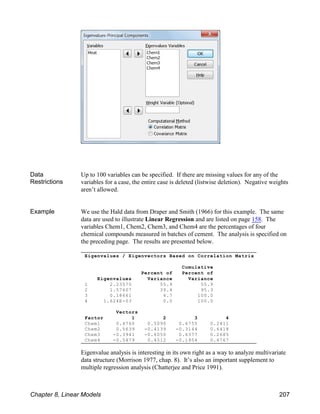 Eigenvalues / Eigenvectors Based on Correlation Matrix
Cumulative
Percent of Percent of
Eigenvalues Variance Variance
1 2.23570 55.9 55.9
2 1.57607 39.4 95.3
3 0.18661 4.7 100.0
4 1.624E-03 0.0 100.0
Vectors
Factor 1 2 3 4
Chem1 0.4760 0.5090 0.6755 0.2411
Chem2 0.5639 -0.4139 -0.3144 0.6418
Chem3 -0.3941 -0.6050 0.6377 0.2685
Chem4 -0.5479 0.4512 -0.1954 0.6767
Data
Restrictions
Up to 100 variables can be specified. If there are missing values for any of the
variables for a case, the entire case is deleted (listwise deletion). Negative weights
aren’t allowed.
Example We use the Hald data from Draper and Smith (1966) for this example. The same
data are used to illustrate Linear Regression and are listed on page 158. The
variables Chem1, Chem2, Chem3, and Chem4 are the percentages of four
chemical compounds measured in batches of cement. The analysis is specified on
the preceding page. The results are presented below.
Eigenvalue analysis is interesting in its own right as a way to analyze multivariate
data structure (Morrison 1977, chap. 8). It’s also an important supplement to
multiple regression analysis (Chatterjee and Price 1991).
Chapter 8, Linear Models 207
 