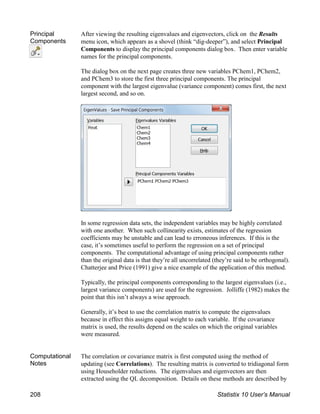 Principal
Components
After viewing the resulting eigenvalues and eigenvectors, click on the Results
menu icon, which appears as a shovel (think “dig-deeper”), and select Principal
Components to display the principal components dialog box. Then enter variable
names for the principal components.
The dialog box on the next page creates three new variables PChem1, PChem2,
and PChem3 to store the first three principal components. The principal
component with the largest eigenvalue (variance component) comes first, the next
largest second, and so on.
In some regression data sets, the independent variables may be highly correlated
with one another. When such collinearity exists, estimates of the regression
coefficients may be unstable and can lead to erroneous inferences. If this is the
case, it’s sometimes useful to perform the regression on a set of principal
components. The computational advantage of using principal components rather
than the original data is that they’re all uncorrelated (they’re said to be orthogonal).
Chatterjee and Price (1991) give a nice example of the application of this method.
Typically, the principal components corresponding to the largest eigenvalues (i.e.,
largest variance components) are used for the regression. Jolliffe (1982) makes the
point that this isn’t always a wise approach.
Generally, it’s best to use the correlation matrix to compute the eigenvalues
because in effect this assigns equal weight to each variable. If the covariance
matrix is used, the results depend on the scales on which the original variables
were measured.
Computational
Notes
The correlation or covariance matrix is first computed using the method of
updating (see Correlations). The resulting matrix is converted to tridiagonal form
using Householder reductions. The eigenvalues and eigenvectors are then
extracted using the QL decomposition. Details on these methods are described by
208 Statistix 10 User’s Manual
 