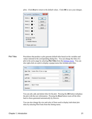 plots. Click Reset to return to the default values. Click OK to save your changes.
Plot Titles Procedures that produce a plot generate default titles based on the variables and
values selected in the corresponding dialog box. You can change the titles of a
plot in the active page by selecting Plot Titles from the Settings menu. You can
also right-click on a plot to display a popup menu that includes plot titles.
You can edit, add, and delete titles for the plot. Pressing the OK button redisplays
the plot with the new information. Pressing the Reset button resets all the titles
back to those generated automatically by Statistix.
You can also change the size and color of fonts used to display individual plot
titles by selecting Plot Fonts from the Setting menu.
Chapter 1, Introduction 21
 