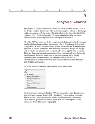 C H A P T E R
9
Analysis of Variance
The analysis of variance menu offers you a wide variety of AOV designs. Each of
the designs listed on the menu provides a specific dialog box relating to that design
making it easy to specify the model. The dialog box for the General AOV/AOCV
procedure offers the flexibility of specifying the model directly by entering a
model statement, and listing covariates for analysis of covariance.
All of the AOV procedures, with the exception of the Balanced Lattice Design, can
handle unbalanced designs (data with missing values). Unbalanced designs, and
designs with covariates, are solved using general linear models (GLM) techniques.
The sums of squares listed in the AOV tables for unbalanced designs and designs
with covariates are marginal sums of squares, also called type III sums of squares.
These are the correct sums of squares to use when constructing F-tests that test the
hypothesis that the means for the term in question are equal, given that the
remaining terms are in the model. An important limit on the level of
unbalancedness is that any interaction term included in the model must have all
cells filled (no cells empty).
All of the analysis of variance procedures include a results menu.
Once the analysis is computed and the AOV table is displayed, the Results menu
icon, which appears as a shovel (think “dig-deeper”), on the toolbar is enabled.
The menu offers numerous powerful options including multiple comparisons,
linear contrasts, polynomial contrasts, means plot, and residual plots. These
options are discussed in detail on page 241.
210 Statistix 10 User’s Manual
 