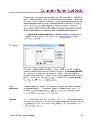 Completely Randomized Design
This procedure computes the analysis of variance for the completely randomized
design. As implied by the name, the allocation of treatments to the experimental
units is performed completely at random. The advantages of this design are that
the number of treatments is flexible, the loss of information because of missing
values is relatively low, and the degrees of freedom for error is maximum. The
disadvantage is that it’s often inefficient because the experimental error includes
all the variation between experimental units except that due to treatments.
The Completely Randomized Design also goes by the name One-Way Design.
This procedure produces the same results as the One-Way AOV procedure
discussed in Chapter 6.
Specification
The observed data must be entered into a single variable to use this procedure.
Move the variable name containing the observed data to the Dependent Variables
box. If you specify more than one dependent variable, a separate analysis is
produced for each variable. A second variable identifying the different treatment
groups is also required. Move the grouping variable to the Treatment Variable
box. Press the OK button to start the analysis.
Data
Restrictions
Up to ten dependent variables can be specified. Sample sizes within treatment
levels can be unequal. The maximum number of treatment levels is 500. The
treatment variable can be of any data type. Real values are truncated to whole
numbers. Strings are truncated to 20 characters.
Example The example data are from Steel and Torrie (1980, p. 139). Nitrogen content was
measured from six strains of red clover. Five plots in a greenhouse were randomly
assigned to each strain. The data are displayed below, and are stored in the file
Sample DataRed clover.sx.
Chapter 9, Analysis of Variance 211
 