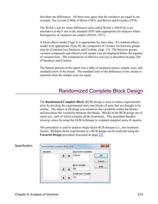 that there are differences. All three tests agree that the variances are equal in our
example. See Levene (1960), O’Brien (1981), and Brown and Forsythe (1974).
The Welch’s test for mean differences (also called Welch’s ANOVA) is an
alternative to the F test in the standard AOV table appropriate for analyses where
homogeneity of variances are suspect (Welch, 1951).
A fixed-effects model (Type I) is appropriate for these data. If a random-effects
model were appropriate (Type II), the component of variance for between groups
may be of interest (see Snedecor and Cochran, chap. 13). The between-groups
variance component and effective cell sample size are displayed below the equality
of variance tests. The computation of effective cell size is described on page 246
of Snedecor and Cochran.
The bottom portion of the report lists a table of treatment means, sample sizes, and
standard errors of the means. The standard error of the difference of two means is
reported when the sample sizes are equal.
Randomized Complete Block Design
The Randomized Complete Block (RCB) design is used to reduce experimental
error by dividing the experimental units into blocks of units that are thought to be
similar. The object of blocking is to minimize the variability within the blocks,
and maximize the variability between the blocks. Blocks in the RCB design are of
equal size, each of which contains all the treatments. This procedure handles
missing values by using the GLM technique to compute marginal sums of squares.
This procedure is used to analyze single-factor RCB designs (i.e., one treatment
factor). Multiple-factor experiments in a RCB design can be analyzed using the
Factorial Design procedure discussed on page 221.
Specification
Chapter 9, Analysis of Variance 213
 