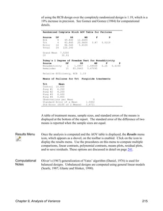 of using the RCB design over the completely randomized design is 1.19, which is a
19% increase in precision. See Gomez and Gomez (1984) for computational
details.
A table of treatment means, sample sizes, and standard errors of the means is
displayed at the bottom of the report. The standard error of the difference of two
means is reported when the sample sizes are equal.
Results Menu Once the analysis is computed and the AOV table is displayed, the Results menu
icon, which appears as a shovel, on the toolbar is enabled. Click on the icon to
display the results menu. Use the procedures on this menu to compute multiple
comparisons, linear contrasts, polynomial contrasts, means plots, residual plots,
and to save residuals. These options are discussed in detail on page 241.
Computational
Notes
Oliver’s (1967) generalization of Yates’ algorithm (Daniel, 1976) is used for
balanced designs. Unbalanced designs are computed using general linear models
(Searle, 1987; Glantz and Slinker, 1990).
Randomized Complete Block AOV Table for Failures
Source DF SS MS F P
Blk 4 49.840 12.4600
Trt 4 83.840 20.9600 3.87 0.0219
Error 16 86.560 5.4100
Total 24 220.240
Grand Mean 7.5200
CV 30.93
Tukey's 1 Degree of Freedom Test for Nonadditivity
Source DF SS MS F P
Nonadditivity 1 1.4957 1.49569 0.26 0.6150
Remainder 15 85.0643 5.67095
Relative Efficiency, RCB 1.19
Means of Failures for Trt Fungicide treatments
Trt Mean
Control 10.800
Fung #1 6.200
Fung #2 8.200
Fung #3 6.600
Fung #4 5.800
Observations per Mean 5
Standard Error of a Mean 1.0402
Std Error (Diff of 2 Means) 1.4711
Chapter 9, Analysis of Variance 215
 