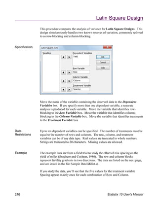 Latin Square Design
This procedure computes the analysis of variance for Latin Square Designs. This
design simultaneously handles two known sources of variation, commonly referred
to as row-blocking and column-blocking.
Specification
Move the name of the variable containing the observed data to the Dependent
Variables box. If you specify more than one dependent variable, a separate
analysis is produced for each variable. Move the variable that identifies row-
blocking to the Row Variable box. Move the variable that identifies column-
blocking to the Column Variable box. Move the variable that identifies treatments
to the Treatment Variable box
Data
Restrictions
Up to ten dependent variables can be specified. The number of treatments must be
equal to the number of rows and columns. The row, column, and treatment
variables can be of any data type. Real values are truncated to whole numbers.
Strings are truncated to 20 characters. Missing values are allowed.
Example The example data are from a field trial to study the effect of row spacing on the
yield of millet (Snedecor and Cochran, 1980). The row and column blocks
represent fertility gradients in two directions. The data are listed on the next page,
and are stored in the file Sample DataMillet.sx.
If you study the data, you’ll see that the five values for the treatment variable
Spacing appear exactly once for each combination of Row and Column.
216 Statistix 10 User’s Manual
 