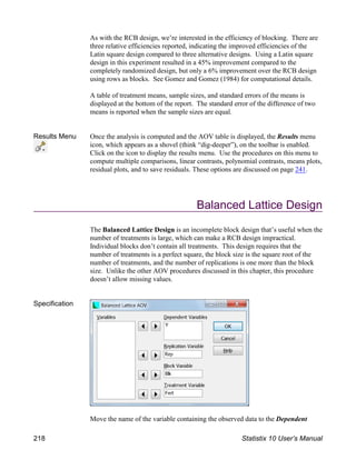 As with the RCB design, we’re interested in the efficiency of blocking. There are
three relative efficiencies reported, indicating the improved efficiencies of the
Latin square design compared to three alternative designs. Using a Latin square
design in this experiment resulted in a 45% improvement compared to the
completely randomized design, but only a 6% improvement over the RCB design
using rows as blocks. See Gomez and Gomez (1984) for computational details.
A table of treatment means, sample sizes, and standard errors of the means is
displayed at the bottom of the report. The standard error of the difference of two
means is reported when the sample sizes are equal.
Results Menu Once the analysis is computed and the AOV table is displayed, the Results menu
icon, which appears as a shovel (think “dig-deeper”), on the toolbar is enabled.
Click on the icon to display the results menu. Use the procedures on this menu to
compute multiple comparisons, linear contrasts, polynomial contrasts, means plots,
residual plots, and to save residuals. These options are discussed on page 241.
Balanced Lattice Design
The Balanced Lattice Design is an incomplete block design that’s useful when the
number of treatments is large, which can make a RCB design impractical.
Individual blocks don’t contain all treatments. This design requires that the
number of treatments is a perfect square, the block size is the square root of the
number of treatments, and the number of replications is one more than the block
size. Unlike the other AOV procedures discussed in this chapter, this procedure
doesn’t allow missing values.
Specification
Move the name of the variable containing the observed data to the Dependent
218 Statistix 10 User’s Manual
 