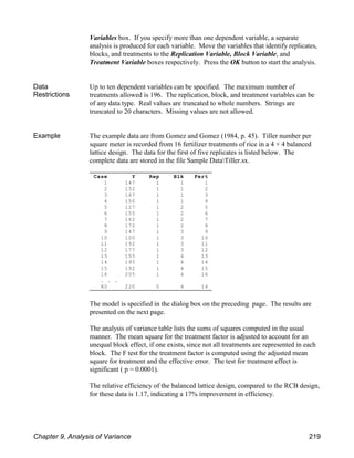 Case Y Rep Blk Fert
1 147 1 1 1
2 152 1 1 2
3 167 1 1 3
4 150 1 1 4
5 127 1 2 5
6 155 1 2 6
7 162 1 2 7
8 172 1 2 8
9 147 1 3 9
10 100 1 3 10
11 192 1 3 11
12 177 1 3 12
13 155 1 4 13
14 195 1 4 14
15 192 1 4 15
16 205 1 4 16
. . .
80 220 5 4 14
Variables box. If you specify more than one dependent variable, a separate
analysis is produced for each variable. Move the variables that identify replicates,
blocks, and treatments to the Replication Variable, Block Variable, and
Treatment Variable boxes respectively. Press the OK button to start the analysis.
Data
Restrictions
Up to ten dependent variables can be specified. The maximum number of
treatments allowed is 196. The replication, block, and treatment variables can be
of any data type. Real values are truncated to whole numbers. Strings are
truncated to 20 characters. Missing values are not allowed.
Example The example data are from Gomez and Gomez (1984, p. 45). Tiller number per
square meter is recorded from 16 fertilizer treatments of rice in a 4 × 4 balanced
lattice design. The data for the first of five replicates is listed below. The
complete data are stored in the file Sample DataTiller.sx.
The model is specified in the dialog box on the preceding page. The results are
presented on the next page.
The analysis of variance table lists the sums of squares computed in the usual
manner. The mean square for the treatment factor is adjusted to account for an
unequal block effect, if one exists, since not all treatments are represented in each
block. The F test for the treatment factor is computed using the adjusted mean
square for treatment and the effective error. The test for treatment effect is
significant ( p = 0.0001).
The relative efficiency of the balanced lattice design, compared to the RCB design,
for these data is 1.17, indicating a 17% improvement in efficiency.
Chapter 9, Analysis of Variance 219
 