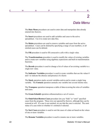 C H A P T E R
2
Data Menu
The Data Menu procedures are used to enter data and manipulate data already
entered into Statistix.
The Insert procedures are used to add variables and cases to the active
spreadsheet. Use it to create new data files.
The Delete procedures are used to remove variables and cases from the active
spreadsheet. Cases can be deleted by specifying a range of case numbers, or all
omitted cases can be deleted.
The Fill procedure is used to fill consecutive cells with a single value.
The Transformations procedure is used to modify the values of existing variables
and to create new variables using algebraic expressions and built-in transformation
functions.
The Recode procedure is used to change a list of values of an existing variable to a
single new value.
The Indicator Variables procedure is used to create variables that use the values 0
and 1 to indicate the absence and presence of a factor.
The Stack operation stacks several variables end-to-end to create a single long
variable. The Unstack operation unstacks one variable into several shorter ones.
The Transpose operation transposes a table of data reversing the roles of variables
and cases.
The Gram-Schmidt operation orthonormalizes a set of vectors.
The Omit/Select/Restore Cases procedure lets you “hide” or “omit” specified
cases from the program. These rows are ignored by Statistix, although they can be
restored at will. If a case is not omitted, we say that the case is selected. The omit
status of a case refers to whether it’s omitted or selected.
The Sort Cases procedure is used to sort the cases of a data set based on the values
of one or more variables.
The Rename Variables procedure is used to rename one or more variables.
22 Statistix 10 User’s Manual
 