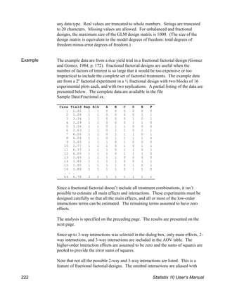 Case Yield Rep Blk A B C D E F
1 2.92 1 1 0 0 0 0 0 0
2 3.28 1 1 0 0 0 0 1 1
3 3.34 1 1 0 0 0 1 0 1
4 3.29 1 1 0 0 0 1 1 0
5 3.16 1 1 0 1 1 0 0 0
6 3.63 1 1 0 1 1 0 1 1
7 4.00 1 1 0 1 1 1 0 1
8 4.04 1 1 0 1 1 1 1 0
9 3.65 1 1 1 0 1 0 0 0
10 3.77 1 1 1 0 1 0 1 1
11 4.37 1 1 1 0 1 1 0 1
12 4.05 1 1 1 0 1 1 1 0
13 3.45 1 1 1 1 0 0 0 0
14 3.85 1 1 1 1 0 0 1 1
15 3.95 1 1 1 1 0 1 0 1
16 3.88 1 1 1 1 0 1 1 0
. . .
64 4.78 2 2 1 1 1 1 1 1
any data type. Real values are truncated to whole numbers. Strings are truncated
to 20 characters. Missing values are allowed. For unbalanced and fractional
designs, the maximum size of the GLM design matrix is 1000. (The size of the
design matrix is equivalent to the model degrees of freedom: total degrees of
freedom minus error degrees of freedom.)
Example The example data are from a rice yield trial in a fractional factorial design (Gomez
and Gomez, 1984, p. 172). Fractional factorial designs are useful when the
number of factors of interest is so large that it would be too expensive or too
impractical to include the complete set of factorial treatments. The example data
are from a 2 factorial experiment in a ½ fractional design with two blocks of 16
6
experimental plots each, and with two replications. A partial listing of the data are
presented below. The complete data are available in the file
Sample DataFractional.sx.
Since a fractional factorial doesn’t include all treatment combinations, it isn’t
possible to estimate all main effects and interactions. These experiments must be
designed carefully so that all the main effects, and all or most of the low-order
interactions terms can be estimated. The remaining terms assumed to have zero
effects.
The analysis is specified on the preceding page. The results are presented on the
next page.
Since up to 3-way interactions was selected in the dialog box, only main effects, 2-
way interactions, and 3-way interactions are included in the AOV table. The
higher-order interaction effects are assumed to be zero and the sums of squares are
pooled to provide the error sums of squares.
Note that not all the possible 2-way and 3-way interactions are listed. This is a
feature of fractional factorial designs. The omitted interactions are aliased with
222 Statistix 10 User’s Manual
 