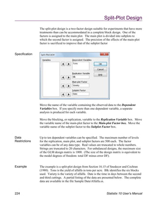 Split-Plot Design
The split-plot design is a two-factor design suitable for experiments that have more
treatments than can be accommodated in a complete block design. One of the
factors is assigned to the main plot. The main plot is divided into subplots to
which the second factor is assigned. The precision of the effects of the main-plot
factor is sacrificed to improve that of the subplot factor
Specification
Move the name of the variable containing the observed data to the Dependent
Variables box. If you specify more than one dependent variable, a separate
analysis is produced for each variable.
Move the blocking, or replication, variable to the Replication Variable box. Move
the variable name of the main-plot factor to the Main-plot Factor box. Move the
variable name of the subplot factor to the Subplot Factor box.
Data
Restrictions
Up to ten dependent variables can be specified. The maximum number of levels
for the replication, main plot, and subplot factors are 500 each. The factor
variables can be of any data type. Real values are truncated to whole numbers.
Strings are truncated to 20 characters. For unbalanced designs, the maximum size
of the GLM design matrix is 1000. (The size of the design matrix is equivalent to
the model degrees of freedom: total DF minus error DF).
Example The example is a split-plot design from Section 16.15 of Snedecor and Cochran
(1980). Tons is the yield of alfalfa in tons per acre. Blk identifies the six blocks
used. Variety is the variety of alfalfa. Date is the time in days between the second
and third cuttings. A partial listing of the data are presented below. The complete
data are available in the file Sample DataAlfalfa.sx.
224 Statistix 10 User’s Manual
 