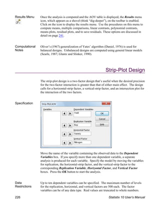 Results Menu Once the analysis is computed and the AOV table is displayed, the Results menu
icon, which appears as a shovel (think “dig-deeper”), on the toolbar is enabled.
Click on the icon to display the results menu. Use the procedures on this menu to
compute means, multiple comparisons, linear contrasts, polynomial contrasts,
means plots, residual plots, and to save residuals. These options are discussed in
detail on page 241.
Computational
Notes
Oliver’s (1967) generalization of Yates’ algorithm (Daniel, 1976) is used for
balanced designs. Unbalanced designs are computed using general linear models
(Searle, 1987; Glantz and Slinker, 1990).
Strip-Plot Design
The strip-plot design is a two-factor design that’s useful when the desired precision
for the two-factor interaction is greater than that of either main effect. The design
calls for a horizontal-strip factor, a vertical-strip factor, and an intersection plot for
the interaction of the two factors.
Specification
Move the name of the variable containing the observed data to the Dependent
Variables box. If you specify more than one dependent variable, a separate
analysis is produced for each variable. Specify the model by moving the variables
for replication, the horizontal-strip factor, and the vertical-strip factor to the
corresponding Replication Variable, Horizontal Factor, and Vertical Factor
boxes. Press the OK button to start the analysis.
Data
Restrictions
Up to ten dependent variables can be specified. The maximum number of levels
for the replication, horizontal, and vertical factors are 500 each. The factor
variables can be of any data type. Real values are truncated to whole numbers.
226 Statistix 10 User’s Manual
 
