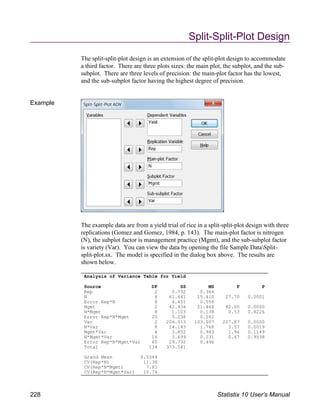 Split-Split-Plot Design
The split-split-plot design is an extension of the split-plot design to accommodate
a third factor. There are three plots sizes: the main plot, the subplot, and the sub-
subplot. There are three levels of precision: the main-plot factor has the lowest,
and the sub-subplot factor having the highest degree of precision.
Example
The example data are from a yield trial of rice in a split-split-plot design with three
replications (Gomez and Gomez, 1984, p. 143). The main-plot factor is nitrogen
(N), the subplot factor is management practice (Mgmt), and the sub-subplot factor
is variety (Var). You can view the data by opening the file Sample DataSplit-
split-plot.sx. The model is specified in the dialog box above. The results are
shown below.
Analysis of Variance Table for Yield
Source DF SS MS F P
Rep 2 0.732 0.366
N 4 61.641 15.410 27.70 0.0001
Error Rep*N 8 4.451 0.556
Mgmt 2 42.936 21.468 82.00 0.0000
N*Mgmt 8 1.103 0.138 0.53 0.8226
Error Rep*N*Mgmt 20 5.236 0.262
Var 2 206.013 103.007 207.87 0.0000
N*Var 8 14.145 1.768 3.57 0.0019
Mgmt*Var 4 3.852 0.963 1.94 0.1149
N*Mgmt*Var 16 3.699 0.231 0.47 0.9538
Error Rep*N*Mgmt*Var 60 29.732 0.496
Total 134 373.541
Grand Mean 6.5544
CV(Rep*N) 11.38
CV(Rep*N*Mgmt) 7.81
CV(Rep*N*Mgmt*Var) 10.74
228 Statistix 10 User’s Manual
 