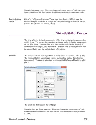 Note the three error terms. The terms that use the mean square of each error term
as the denominator for the F test are listed immediately above them in the table.
Computational
Notes
Oliver’s (1967) generalization of Yates’ algorithm (Daniel, 1976) is used for
balanced designs. Unbalanced designs are computed using general linear models
(Searle, 1987; Glantz and Slinker, 1990).
Strip-Split-Plot Design
The strip-split-plot design is an extension of the strip-plot design to accommodate
a third factor. The intersection plot of the strip-plot design is divided into subplots
for the third factor. There are four plots sizes: the horizontal strip, the vertical
strip, the intersection plot, and the subplot. There are four levels of precision with
the subplot factor have the highest degree of precision.
Example The example data are from a yield trial of rice (Gomez and Gomez, 1984, p.155).
The treatment factors are nitrogen, variety, and planting method (broadcast vs.
transplanted). You can view the data by opening the file Sample DataStrip-split-
plot.sx.
The results are displayed on the next page.
Note that there are four error terms. The terms that use the mean square of each
error term as the denominator for the F test are listed immediately above them in
the table.
Chapter 9, Analysis of Variance 229
 