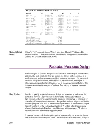 Computational
Notes
Oliver’s (1967) generalization of Yates’ algorithm (Daniel, 1976) is used for
balanced designs. Unbalanced designs are computed using general linear models
(Searle, 1987; Glantz and Slinker, 1990).
Repeated Measures Design
For the analysis of variance designs discussed earlier in the chapter, an individual
experimental unit, whether it be a test animal or a plot of land, is assigned to a
single treatment and the response variable is measured only once. For a repeated
measures analysis of variance, an individual experimental unit, or subject, is
observed under several different levels of one or more experimental factors. This
procedure computes the analysis of variance for a variety of repeated measures
designs.
Specification In order to specify a repeated measures design, it’s important to understand the
distinction between a between-subject factor and a within-subject factor. A
between-subject factor is an experimental treatment whose effect is estimated by
observing differences between subjects. The pool of available subjects are divided
into one group for each level of a between-subjects factor, so an individual subject
has only one level of the treatment applied to it. A within-subject factor is one
whose effect is estimated by observing differences within subjects. All subjects
have each level of the treatment applied to them.
A repeated measures design doesn’t require a between-subjects factor, but it must
have at least one within-subjects factor. The simplest repeated measures design is
Analysis of Variance Table for Yield
Source DF SS MS F P
Rep (A) 2 1.531E+07 7653156
Nitrogen (B) 2 1.165E+08 5.827E+07 36.65 0.0027
Error A*B 4 6359988 1589997
Variety (C) 5 4.909E+07 9818698 3.67 0.0380
Error A*C 10 2.673E+07 2672583
B*C 10 2.461E+07 2461442 2.58 0.0344
Error A*B*C 20 1.911E+07 955675
Planting (D) 1 726028 726028 1.72 0.1982
B*D 2 2467935 1233968 2.92 0.0668
C*D 5 2.376E+07 4751761 11.25 0.0000
B*C*D 10 7513641 751364 1.78 0.1007
Error A*B*C*D 36 1.521E+07 422560
Total 107 3.074E+08
Grand Mean 5371.6
CV(Rep*Nitrogen) 23.47
CV(Rep*Variety) 30.43
CV(Rep*Nitrogen*Variety) 18.20
CV(Rep*Nitrogen*Variety*Planting) 12.10
230 Statistix 10 User’s Manual
 