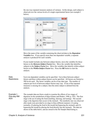 the one-way repeated measures analysis of variance. In this design, each subject is
observed over the various levels of a single experimental factor (see example I
below).
Move the name of the variable containing the observed data to the Dependent
Variables box. If you specify more than one dependent variable, a separate
analysis is produced for each variable.
If your model includes any between-subject factors, move the variables for those
factors to the Between-Subject Factors box. Move the variable that identifies
subjects to the Subject Factor box. Move the variables that identify within-subject
factors to the Within-Subject Factor box. Press the OK button to start the
analysis.
Data
Restrictions
Up to ten dependent variables can be specified. Up to three between-subject
factors and three within-subject factors can be specified. All factors are limited to
500 levels each. The factor variables can be of any data type. The number of
subjects per level of between-subject factors may vary. If one of the repeated
measures is missing for a subject, then the entire subject is deleted from the
analysis.
Example I -
One-way RM
AOV
The example data are from a study to examine the effects of two stages of
digestion on the metabolism of dogs (Glantz and Slinker, 1990, p. 392). The first
stage is the act of eating the food (smelling, chewing, and tasting). The second
stage is the digestion that occurs in the stomach. The metabolic rate was observed
after meals were provided to six dogs in three different manners: (1) eating
normally, (2) placing the food in the mouth but bypassing the stomach, and (3)
bypassing the mouth by placing the food directly into the stomach. The data are
shown in the table below, and are stored in the file Sample DataEating.sx.
Chapter 9, Analysis of Variance 231
 