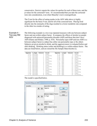 Aggress P_Type Subject Drink
0.81 Non-ASP 1 Sober
0.59 Non-ASP 1 Drinking
0.91 Non-ASP 2 Sober
1.04 Non-ASP 2 Drinking
0.98 Non-ASP 3 Sober
1.11 Non-ASP 3 Drinking
1.08 Non-ASP 4 Sober
1.13 Non-ASP 4 Drinking
1.10 Non-ASP 5 Sober
1.15 Non-ASP 5 Drinking
1.16 Non-ASP 6 Sober
1.16 Non-ASP 6 Drinking
1.19 Non-ASP 7 Sober
1.25 Non-ASP 7 Drinking
1.44 Non-ASP 8 Sober
1.70 Non-ASP 8 Drinking
Aggress P_Type Subject Drink
0.72 ASP 9 Sober
0.83 ASP 9 Drinking
0.82 ASP 10 Sober
0.99 ASP 10 Drinking
0.89 ASP 11 Sober
1.17 ASP 11 Drinking
1.01 ASP 12 Sober
1.24 ASP 12 Drinking
1.10 ASP 13 Sober
1.33 ASP 13 Drinking
1.14 ASP 14 Sober
1.47 ASP 14 Drinking
1.24 ASP 15 Sober
1.59 ASP 15 Drinking
1.34 ASP 16 Sober
1.73 ASP 16 Drinking
conservative. Statistix reports the values for epsilon for each of these tests, and the
p-values for the corrected F tests. It’s recommended that you take the corrected
tests into consideration, even when Mauchly’s test is nonsignificant.
The F test for the effect of eating modes in the AOV table above is highly
significant for the basic F test, and for all of the corrected tests. Placing food
directly into the stomachs of the dogs resulted in a lower metabolic rate compared
to the other two modes of eating.
Example II -
Two-way RM
AOV
The following example is a two-way repeated measures with one between-subject
factor and one-within subject factor. It compares the effects of alcohol on people
diagnosed with antisocial personality disorder (ASP) and those that don’t have
ASP (Glantz and Slinker, 1990, p. 410). Personality type (ASP and non-ASP) is a
between-subject factor (a subject has either one personality type or the other).
Subjects are given alcohol to drink, and the aggressiveness is evaluated before and
after drinking. Drinking status (sober and drinking) is a within-subject factor. The
data are listed below, and are stored the file Sample DataAlcohol.sx.
The model is specified below.
Chapter 9, Analysis of Variance 233
 
