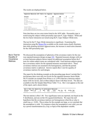 The results are displayed below.
Note that there are two error terms listed in the AOV table. Personality type is
tested using the subject within personality type term P_Type(Subject. Drink and
the two-factor interaction are tested using the P_Type(Subject(Drink term.
The test for the P_Type(Drink interaction is significant. Examining this
interaction using the Means Plot available on the results menu clearly illustrates
that while drinking increases aggressiveness, the increase is much more dramatic
for the ASP personality type.
Box’s Test for
Equality of
Covariance
Matrices
We discussed the assumption of sphericity of the covariance matrix for the one-
way repeated measures design on page 232. Repeated measures designs with one
or more between-subjects factors require an additional assumption before the F
tests for within-subject terms are considered valid. Each between-subjects group
has a covariance matrix for the repeated measures associated with it. These
covariance matrices are assumed to be homogeneous, and that the pooled
covariance matrix is spherical. Statistix reports Box’s test for equality of
covariance matrices for such designs.
The report for the drinking example on the preceding page doesn’t include Box’s
test because there were only two levels for the repeated measures factor Drink.
We’ll consider an example from Winer et al. (1991) that has a between-subject
factor with two levels, and a within-subjects factor with three levels. The data are
available in the file Sample DataWiner Table 7.5.sx. Box’s test appears at the end
of the report, and is shown below.
The test statistic is Box’s M. Two significance tests are reported, one based on the
F distribution, and one on the Chi-squared distribution. We reject the null
hypothesis that the covariance matrices are homogeneous when the p-value is
small (say, p < 0.05). The p-values for the example are large, so we conclude that
the assumption is valid. For instances where the assumption is not valid, you can
try a power transformation (Ln, Exp, or Sqrt) of the dependent variable.
Repeated Measures AOV Table for Aggress Aggressiveness
Source DF SS MS F P
P_Type 1 0.02050 0.02050 0.16 0.6921
Error P_Type*Subject 14 1.75589 0.12542
Drink 1 0.20320 0.20320 29.23 0.0001
P_Type*Drink 1 0.08303 0.08303 11.94 0.0039
Error P_Type*Subject*Drink 14 0.09732 0.00695
Total 31 2.15995
Grand Mean 1.1378
CV(P_Type*Subject) 31.13
CV(P_Type*Subject*Drink) 7.33
Box's Test for Equality of Covariance Matrices
Source Box's M F DF1 DF2 P(F) Chi Sq DF P(Chi Sq)
A*S*B 7.59 0.73 6 464 0.6221 4.50 6 0.6087
234 Statistix 10 User’s Manual
 