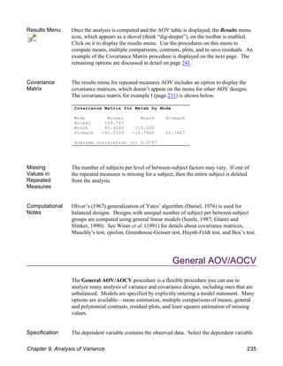 Results Menu Once the analysis is computed and the AOV table is displayed, the Results menu
icon, which appears as a shovel (think “dig-deeper”), on the toolbar is enabled.
Click on it to display the results menu. Use the procedures on this menu to
compute means, multiple comparisons, contrasts, plots, and to save residuals. An
example of the Covariance Matrix procedure is displayed on the next page. The
remaining options are discussed in detail on page 241.
Covariance
Matrix
The results menu for repeated measures AOV includes an option to display the
covariance matrices, which doesn’t appear on the menu for other AOV designs.
The covariance matrix for example I (page 231) is shown below.
Missing
Values in
Repeated
Measures
The number of subjects per level of between-subject factors may vary. If one of
the repeated measures is missing for a subject, then the entire subject is deleted
from the analysis.
Computational
Notes
Oliver’s (1967) generalization of Yates’ algorithm (Daniel, 1976) is used for
balanced designs. Designs with unequal number of subject per between-subject
groups are computed using general linear models (Searle, 1987; Glantz and
Slinker, 1990). See Winer et al. (1991) for details about covariance matrices,
Mauchly’s test, epsilon, Greenhouse-Geisser test, Huynh-Feldt test, and Box’s test.
General AOV/AOCV
The General AOV/AOCV procedure is a flexible procedure you can use to
analyze many analysis of variance and covariance designs, including ones that are
unbalanced. Models are specified by explicitly entering a model statement. Many
options are available—mean estimation, multiple comparisons of means, general
and polynomial contrasts, residual plots, and least squares estimation of missing
values.
Specification The dependent variable contains the observed data. Select the dependent variable
Covariance Matrix for Metab by Mode
Mode Normal Mouth Stomach
Normal 159.767
Mouth 85.3000 115.500
Stomach -45.2333 -16.7000 21.7667
Average correlation (r) 0.0787
Chapter 9, Analysis of Variance 235
 