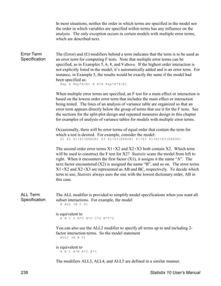 In most situations, neither the order in which terms are specified in the model nor
the order in which variables are specified within terms has any influence on the
analysis. The only exception occurs in certain models with multiple error terms,
which are described next.
Error Term
Specification
The (Error) and (E) modifiers behind a term indicates that the term is to be used as
an error term for computing F tests. Note that multiple error terms can be
specified, as in Examples 5, 6, 8, and 9 above. If the highest order interaction is
not explicitly listed in the model, it’s automatically added and is an error term. For
instance, in Example 5, the results would be exactly the same if the model had
been specified as:
Rep A Rep*A(E) B A*B Rep*A*B(E)
When multiple error terms are specified, an F test for a main effect or interaction is
based on the lowest order error term that includes the main effect or interaction
being tested. The lines of an analysis of variance table are organized so that an
error term appears directly below the group of terms that use it for the F tests. See
the sections for the split-plot design and repeated measures design in this chapter
for examples of analysis of variance tables for models with multiple error terms.
Occasionally, there will be error terms of equal order that contain the term for
which a test is desired. For example, consider the model:
X1 X2 X1(X2(ERROR) X3 X2(X3(ERROR) X1(X3 X1(X2(X3(ERROR)
The second order error terms X1(X2 and X2(X3 both contain X2. Which term
will be used to construct the F test for X2? Statistix scans the model from left to
right. When it encounters the first factor (X1), it assigns it the name “A”. The
next factor encountered (X2) is assigned the name “B”, and so on. The error terms
X1(X2 and X2(X3 are represented as AB and BC, respectively. To decide which
term to use, Statistix always uses the one with the lowest dictionary order, AB in
this case.
ALL Term
Specification
The ALL modifier is provided to simplify model specifications when you want all
subset interactions. For example, the model
A ALL (B C D)
is equivalent to
A B C D B*C B*D C*D B*C*D
You can also use the ALL2 modifier to specify all terms up to and including 2-
factor interaction terms. So the model statement
ALL2 (A B C)
is equivalent to
A B C A*B A*C B*C
The modifiers ALL3, ALL4, and ALL5 are defined in a similar manner.
238 Statistix 10 User’s Manual
 