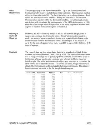 InitialWt Consumed WtGain Blk Soil Fertilize
220 1155 224 1 1 1
222 1326 237 1 1 2
198 1092 118 1 2 1
205 1154 82 1 2 2
213 1573 242 1 3 1
188 1381 184 1 3 2
256 1532 241 1 4 1
202 1375 239 1 4 2
246 1423 289 2 1 1
268 1559 265 2 1 2
266 1703 191 2 2 1
236 1250 117 2 2 2
236 1730 270 2 3 1
259 1363 129 2 3 2
278 1220 185 2 4 1
216 1170 207 2 4 2
262 1576 280 3 1 1
314 1528 256 3 1 2
335 1546 115 3 2 1
268 1667 117 3 2 2
288 1593 198 3 3 1
300 1564 212 3 3 2
283 1232 185 3 4 1
225 1273 227 3 4 2
Data
Restrictions
You can specify up to ten dependent variables. Up to ten factors (control and
treatment variables) can be included in a model statement. The maximum number
of levels for each factor is 500. The factor variables can be of any data type. Real
values are truncated to whole numbers. Strings are truncated to 20 characters.
Missing values are allowed for the dependent variables. For unbalanced designs
and designs with covariates, the maximum size of the GLM design matrix is 1000.
(The size of the design matrix is equivalent to the model degrees of freedom: total
degrees of freedom minus error degrees of freedom.)
Pooling of
Sums of
Squares
Internally, the AOV is initially treated as if it’s a full factorial design; sums of
squares are computed for all possible terms. Then if a term isn’t included in a
model, the sums of squares calculated for that term is pooled in the lowest order
interaction that contains that term as a subset. For example, in the model A B C
A(B(C, the sums of squares for A(B, A(C, and B(C are pooled with the A(B(C
sums of squares.
Example The example data are from a two-factor factorial in a randomized block design
with two covariates (Steel and Torrie, 1980, p. 429). The object of the experiment
was to study how forage fed to guinea pigs from four types of soil at two levels of
fertilization affected weight gain. Animals were selected for blocks based on
initial weight. The initial weights of each subject were also used as a covariate for
error control and to adjust the means. The second covariate, forage consumed, is
affected by the treatments and is included to help interpret the data. The data are
listed below and are stored in the file Sample DataForage.sx.
Chapter 9, Analysis of Variance 239
 