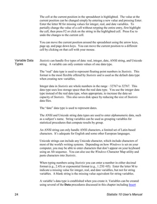 The cell at the current position in the spreadsheet is highlighted. The value at the
current position can be changed simply by entering a new value and pressing Enter.
Enter the letter M for missing values for integer, real, and date variables. To
partially change the value of a cell without retyping the entire entry, first highlight
the cell, then press F2 or click on the string in the highlighted cell. Press Esc to
undo the changes to the current cell.
You can move the current position around the spreadsheet using the arrow keys,
page up, and page down keys. You can move the current position to a different
cell by clicking on that cell with your mouse.
Variable Data
Types
Statistix can handle five types of data: real, integer, date, ANSI string, and Unicode
string. A variable can only contain values of one data type.
The “real” data type is used to represent floating point numbers in Statistix. This
format is the most flexible offered by Statistix and is used as the default data type
when creating new variables.
Integer data in Statistix are whole numbers in the range !32767 to 32767. This
data type uses less storage space than the real data type. You use the integer data
type instead of the real data type, when appropriate, to increase the data set
capacity of Statistix. This also saves disk space by reducing the size of Statistix
data files.
The “date” data type is used to represent dates.
The ANSI and Unicode string data types are used to enter alphanumeric data, such
as a subject’s name. String variables can be used as grouping variables for
statistical procedures that compute results by group.
An ANSI string can only handle ANSI characters, a limited set of Latin-based
characters. It’s adequate for English and some other European languages.
Unicode strings can include any Unicode character, which include characters of
most of the world's writing systems. Depending on how Windows is set on your
computer, you may be able to enter characters that don’t appear on your keyboard
using an Alt sequence. You can also use the Windows Character Map utility and
paste characters into Statistix.
When typing numbers using Statistix you can enter a number in either decimal
format (e.g., 2.45) or exponential format (e.g., 1.23E+05). Enter the letter M to
indicate a missing value for integer, real, and date variables, but not for string
variables. A blank string is the missing value equivalent for string variables.
A variable’s data type is established when you create it. Variables can be created
using several of the Data procedures discussed in this chapter including Insert
24 Statistix 10 User’s Manual
 