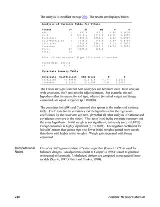 Analysis of Variance Table for WtGain
Source DF SS MS F P
Blk 2 395.4 197.7 0.46 0.6408
Soil 3 59216.4 19738.8 46.12 0.0000
Fertilize 1 1850.6 1850.6 4.32 0.0597
Soil*Fertilize 3 1136.6 378.9 0.89 0.4764
InitialWt 1 1341.6 1341.6 3.13 0.1020
Consumed 1 10585.1 10585.1 24.73 0.0003
Error 12 5135.5 428.0
Total 23
Note: SS are marginal (type III) sums of squares
Grand Mean 200.42
CV 10.32
Covariate Summary Table
Covariate Coefficient Std Error T P
InitialWt -0.49430 0.27918 -1.77 0.1020
Consumed 0.15837 0.03184 4.97 0.0003
The analysis is specified on page 236. The results are displayed below.
The F tests are significant for both soil types and fertilizer level. In an analysis
with covariates, the F tests test the adjusted means. For example, the null
hypothesis that the means for soil type, adjusted for initial weight and forage
consumed, are equal is rejected (p = 0.0000).
The covariates InitialWt and Consumed also appear in the analysis of variance
table. The F tests for the covariates test the hypothesis that the regression
coefficients for the covariates are zero, given that all other analysis of variance and
covariance terms are in the model. The t tests listed in the covariate summary test
the same hypothesis. Initial weight is not significant, but nearly so (p = 0.1020).
Forage consumed is highly significant (p = 0.0003). The negative coefficient for
InitialWt means that guinea pigs with lower initial weights gained more weight
than those with higher initial weights. Weight gain increased with forage
consumed.
Computational
Notes
Oliver’s (1967) generalization of Yates’ algorithm (Daniel, 1976) is used for
balanced designs. An algorithm similar to Cooper’s (1968) is used to generate
orthogonal polynomials. Unbalanced designs are computed using general linear
models (Searle, 1987; Glantz and Slinker, 1990).
240 Statistix 10 User’s Manual
 