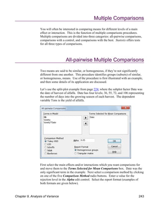 Multiple Comparisons
You will often be interested in comparing means for different levels of a main
effect or interaction. This is the function of multiple comparisons procedures.
Multiple comparisons are divided into three categories: all-pairwise comparisons,
comparisons with a control, and comparisons with the best. Statistix offers tests
for all three types of comparisons.
All-pairwise Multiple Comparisons
Two means are said to be similar, or homogeneous, if they’re not significantly
different from one another. This procedure identifies groups (subsets) of similar,
or homogeneous, means. Use of the procedure is first illustrated with an example,
and then some details of its application are discussed.
Let’s use the split-plot example from page 224, where the subplot factor Date was
the date of harvest of alfalfa. Date has four levels; 36, 55, 72, and 106 representing
the number of days into the growing season of each harvest. The dependent
variable Tons is the yield of alfalfa.
First select the main effects and/or interactions which you want comparisons for
and move them to the Terms Selected for Mean Comparisons box. Date was the
only significant term in the example. Next select a comparison method by clicking
on one of the five Comparison Method radio buttons. Enter a value for the
rejection level in the Alpha edit control. Select the report format (examples of
both formats are given below).
Chapter 9, Analysis of Variance 243
 