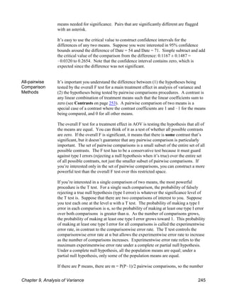 means needed for significance. Pairs that are significantly different are flagged
with an asterisk.
It’s easy to use the critical value to construct confidence intervals for the
differences of any two means. Suppose you were interested in 95% confidence
bounds around the difference of Date = 54 and Date = 71. Simple subtract and add
the critical value of the comparison from the difference: 0.1167 ± 0.1487 =
!0.0320 to 0.2654. Note that the confidence interval contains zero, which is
expected since the difference was not significant.
All-pairwise
Comparison
Methods
It’s important you understand the difference between (1) the hypotheses being
tested by the overall F test for a main treatment effect in analysis of variance and
(2) the hypotheses being tested by pairwise comparisons procedures. A contrast is
any linear combination of treatment means such that the linear coefficients sum to
zero (see Contrasts on page 253). A pairwise comparison of two means is a
special case of a contrast where the contrast coefficients are 1 and !1 for the means
being compared, and 0 for all other means.
The overall F test for a treatment effect in AOV is testing the hypothesis that all of
the means are equal. You can think of it as a test of whether all possible contrasts
are zero. If the overall F is significant, it means that there is some contrast that’s
significant, but it doesn’t guarantee that any pairwise comparison is particularly
important. The set of pairwise comparisons is a small subset of the entire set of all
possible contrasts. The F test has to be a conservative test because it must guard
against type I errors (rejecting a null hypothesis when it’s true) over the entire set
of all possible contrasts, not just the smaller subset of pairwise comparisons. If
you’re interested only in the set of pairwise comparisons, you can construct a more
powerful test than the overall F test over this restricted space.
If you’re interested in a single comparison of two means, the most powerful
procedure is the T test. For a single such comparison, the probability of falsely
rejecting a true null hypothesis (type I error) is whatever the significance level of
the T test is. Suppose that there are two comparisons of interest to you. Suppose
you test each one at the level α with a T test. The probability of making a type I
error in each comparison is α, so the probability of making at least one type I error
over both comparisons is greater than α. As the number of comparisons grows,
the probability of making at least one type I error grows toward 1. This probability
of making at least one type I error for all comparisons is called the experimentwise
error rate, in contrast to the comparisonwise error rate. The T test controls the
comparisonwise error rate at α but allows the experimentwise error rate to increase
as the number of comparisons increases. Experimentwise error rate refers to the
maximum experimentwise error rate under a complete or partial null hypothesis.
Under a complete null hypothesis, all the population means are equal; under a
partial null hypothesis, only some of the population means are equal.
If there are P means, there are m = P(P!1)/2 pairwise comparisons, so the number
Chapter 9, Analysis of Variance 245
 