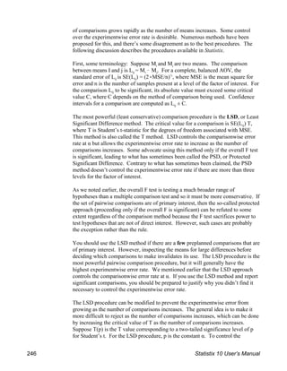 of comparisons grows rapidly as the number of means increases. Some control
over the experimentwise error rate is desirable. Numerous methods have been
proposed for this, and there’s some disagreement as to the best procedures. The
following discussion describes the procedures available in Statistix.
i j
First, some terminology: Suppose M and M are two means. The comparison
ij i j
between means I and j is L = M ! M . For a complete, balanced AOV, the
ij ij
standard error of L is SE(L ) = (2(MSE/n) , where MSE is the mean square for
½
error and n is the number of samples present at a level of the factor of interest. For
ij
the comparison L to be significant, its absolute value must exceed some critical
value C, where C depends on the method of comparison being used. Confidence
ij
intervals for a comparison are computed as L ± C.
The most powerful (least conservative) comparison procedure is the LSD, or Least
ij
Significant Difference method. The critical value for a comparison is SE(L ) T,
where T is Student’s t-statistic for the degrees of freedom associated with MSE.
This method is also called the T method. LSD controls the comparisonwise error
rate at α but allows the experimentwise error rate to increase as the number of
comparisons increases. Some advocate using this method only if the overall F test
is significant, leading to what has sometimes been called the PSD, or Protected
Significant Difference. Contrary to what has sometimes been claimed, the PSD
method doesn’t control the experimentwise error rate if there are more than three
levels for the factor of interest.
As we noted earlier, the overall F test is testing a much broader range of
hypotheses than a multiple comparison test and so it must be more conservative. If
the set of pairwise comparisons are of primary interest, then the so-called protected
approach (proceeding only if the overall F is significant) can be refuted to some
extent regardless of the comparison method because the F test sacrifices power to
test hypotheses that are not of direct interest. However, such cases are probably
the exception rather than the rule.
You should use the LSD method if there are a few preplanned comparisons that are
of primary interest. However, inspecting the means for large differences before
deciding which comparisons to make invalidates its use. The LSD procedure is the
most powerful pairwise comparison procedure, but it will generally have the
highest experimentwise error rate. We mentioned earlier that the LSD approach
controls the comparisonwise error rate at α. If you use the LSD method and report
significant comparisons, you should be prepared to justify why you didn’t find it
necessary to control the experimentwise error rate.
The LSD procedure can be modified to prevent the experimentwise error from
growing as the number of comparisons increases. The general idea is to make it
more difficult to reject as the number of comparisons increases, which can be done
by increasing the critical value of T as the number of comparisons increases.
Suppose T(p) is the T value corresponding to a two-tailed significance level of p
for Student’s t. For the LSD procedure, p is the constant α. To control the
246 Statistix 10 User’s Manual
 