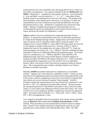 experimentwise error rate, p should be some decreasing function of m, where m is
the number of comparisons. Two common methods for this are Bonferroni’s and
Sidak’s. Bonferroni’s— probably the more popular of the two—uses the function
p = α/m, and Sidak’s uses the function p = 1 ! (1 ! α) . Using either of these
1/m
methods results in an experimentwise error rate of less than α. The problem with
these procedures is they rapidly grow conservative as m increases; in effect, the
experimentwise error rate is reduced too much and real differences do not get
detected (test power is lost). Bonferroni’s is generally more conservative than
Sidak’s. Because of rapidly decreasing power, these procedures are not
recommended for general use although they can be useful when the number of
means, and hence the number of comparisons, is small.
Tukey’s method is the most useful pairwise comparison procedure Statistix
performs. It controls the experimentwise error rate, yet still retains good power.
It’s based on the Studentized range statistic. Suppose there are P means for the
(1) (P)
factor of interest, with X being the smallest and X being the largest. The
standard error of a mean is (MSE/n) , where MSE is the mean square for error and
½
ij
n is the number of samples within each level. (In terms of SE(L ), which is
displayed by Statistix, the standard error of a mean is SE(Lij)/(2 ).) Under the
1/2
(1) (P)
usual assumptions, the statistic (X !X ) / (MSE/n) then has a Studentized range
½
distribution if there are no differences between the population means. The critical
ij
value for a comparison L is C = (MSE/n) Q(P,DF), where Q(P,DF) is the
½
Studentized range value for P means and DF degrees of freedom (degrees of
freedom associated with MSE) at the desired rejection level α. Tukey’s procedure
may find significant comparisons even if the overall F test is not significant
because Tukey’s test restricts itself to the pairwise comparison subset of contrast
space. This is mentioned because it helps in deciding whether to use Tukey’s
procedure or Scheffe’s procedure.
Basically, Scheffe’s procedure treats pairwise comparisons as “just another
contrast”. Suppose you’ve just observed a significant overall F. Clearly you’d be
interested in investigating the pattern(s) among the means that produced this result.
In this context, pairwise comparisons are just one of any number of contrasts that
may interest you; you are interested in general “data-snooping”. Scheffe’s
procedure controls the experimentwise error rate, but here the “experiment” is not
just the m = P(P!1)/2 comparisons but all possible contrasts. The price you pay
for such general protection is that Scheffe’s procedure is more conservative than
Tukey’s; it won’t detect some differences between means that Tukey’s will. If the
overall F test was not significant, Scheffe’s comparisons will never be significant
ij
either. The critical value for Scheffe’s is C = SE(L ) [(P!1) F(P!1, DF)] , where
½
F(P!1, DF) is the appropriate F value.
Two comparison procedures that are very popular in the natural sciences and other
areas are Duncan’s New method and the Student-Newman-Keuls, or SNK,
method. These procedures are not recommended and Statistix doesn’t compute
them. Duncan’s New method controls the comparisonwise error rate at α and
generally gives results similar to the LSD procedure (Hsu, 1996). The SNK
Chapter 9, Analysis of Variance 247
 