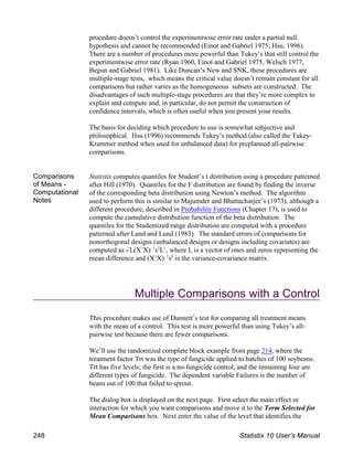 procedure doesn’t control the experimentwise error rate under a partial null
hypothesis and cannot be recommended (Einot and Gabriel 1975; Hsu, 1996).
There are a number of procedures more powerful than Tukey’s that still control the
experimentwise error rate (Ryan 1960, Einot and Gabriel 1975, Welsch 1977,
Begun and Gabriel 1981). Like Duncan’s New and SNK, these procedures are
multiple-stage tests, which means the critical value doesn’t remain constant for all
comparisons but rather varies as the homogeneous subsets are constructed. The
disadvantages of such multiple-stage procedures are that they’re more complex to
explain and compute and, in particular, do not permit the construction of
confidence intervals, which is often useful when you present your results.
The basis for deciding which procedure to use is somewhat subjective and
philosophical. Hsu (1996) recommends Tukey’s method (also called the Tukey-
Krammer method when used for unbalanced data) for preplanned all-pairwise
comparisons.
Comparisons
of Means -
Computational
Notes
Statistix computes quantiles for Student’s t distribution using a procedure patterned
after Hill (1970). Quantiles for the F distribution are found by finding the inverse
of the corresponding beta distribution using Newton’s method. The algorithm
used to perform this is similar to Majumder and Bhattacharjee’s (1973), although a
different procedure, described in Probability Functions (Chapter 17), is used to
compute the cumulative distribution function of the beta distribution. The
quantiles for the Studentized range distribution are computed with a procedure
patterned after Lund and Lund (1983). The standard errors of comparisons for
nonorthogonal designs (unbalanced designs or designs including covariates) are
computed as %L(XNX) s LN, where L is a vector of ones and zeros representing the
!1 2
mean difference and (XNX) s is the variance-covariance matrix.
!1 2
Multiple Comparisons with a Control
This procedure makes use of Dunnett’s test for comparing all treatment means
with the mean of a control. This test is more powerful than using Tukey’s all-
pairwise test because there are fewer comparisons.
We’ll use the randomized complete block example from page 214, where the
treatment factor Trt was the type of fungicide applied to batches of 100 soybeans.
Trt has five levels; the first is a no-fungicide control, and the remaining four are
different types of fungicide. The dependent variable Failures is the number of
beans out of 100 that failed to sprout.
The dialog box is displayed on the next page. First select the main effect or
interaction for which you want comparisons and move it to the Term Selected for
Mean Comparisons box. Next enter the value of the level that identifies the
248 Statistix 10 User’s Manual
 
