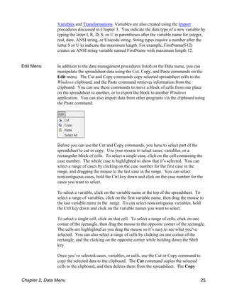 Variables and Transformations. Variables are also created using the Import
procedures discussed in Chapter 3. You indicate the data type of a new variable by
typing the letter I, R, D, S, or U in parentheses after the variable name for integer,
real, date, ANSI string, or Unicode string. String types require a number after the
letter S or U to indicate the maximum length. For example, FirstName(S12)
creates an ANSI string variable named FirstName with maximum length 12.
Edit Menu In addition to the data management procedures listed on the Data menu, you can
manipulate the spreadsheet data using the Cut, Copy, and Paste commands on the
Edit menu. The Cut and Copy commands copy selected spreadsheet cells to the
Windows clipboard, and the Paste command retrieves information from the
clipboard. You can use these commands to move a block of cells from one place
on the spreadsheet to another, or to export the block to another Windows
application. You can also import data from other programs via the clipboard using
the Paste command.
Before you can use the Cut and Copy commands, you have to select part of the
spreadsheet to cut or copy. Use your mouse to select cases, variables, or a
rectangular block of cells. To select a single case, click on the cell containing the
case number. The whole case is highlighted to show that it’s selected. You can
select a range of cases by clicking on the case number for the first case in the
range, and dragging the mouse to the last case in the range. You can select
noncontiguous cases, hold the Ctrl key down and click on the case number for the
cases you want to select.
To select a variable, click on the variable name at the top of the spreadsheet. To
select a range of variables, click on the first variable name, then drag the mouse to
the last variable name in the range. To can select noncontiguous variables, hold
the Ctrl key down and click on the variable names you want to select.
To select a single cell, click on that cell. To select a range of cells, click on one
corner of the rectangle, then drag the mouse to the opposite corner of the rectangle.
The cells are highlighted as you drag the mouse so it’s easy to see what you’ve
selected. You can also select a range of cells by clicking on one corner of the
rectangle, and the clicking on the opposite corner while holding down the Shift
key.
Once you’ve selected cases, variables, or cells, use the Cut or Copy command to
copy the selected data to the clipboard. The Cut command copies the selected
cells to the clipboard, and then deletes them from the spreadsheet. The Copy
Chapter 2, Data Menu 25
 