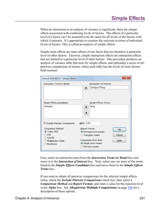 Simple Effects
When an interaction in an analysis of variance is significant, there are unique
effects associated with combining levels of factors. The effects of a particular
level of a factor can’t be assumed to be the same for all levels of the factors with
which it interacts. It’s appropriate to examine the outcome in terms of individual
levels of factors. This is called an analysis of simple effects.
Simple main effects are main effects of one factor that are limited to a particular
level of other factors. Likewise, simple interaction effects are interaction effects
that are limited to a particular level of other factors. This procedure produces an
analysis of variance table that tests for simple effects, and optionally a series of all-
pairwise comparisons of means, where each table has the levels of some factors
held constant.
First, select an interaction term from the Interaction Terms in Model box and
move it to the Interaction of Interest box. Next, select one ore more of the terms
listed in the Simple Effects Candidates box and move them to the Simple Effects
Terms box.
If you want to obtain all-pairwise comparisons for the selected simple effects
terms, check the Include Pairwise Comparisons check box, then select a
Comparison Method and Report Format, and enter a value for the rejection level
in the Alpha box. See All-pairwise Multiple Comparisons on page 243 for a
description of these options.
Chapter 9, Analysis of Variance 251
 