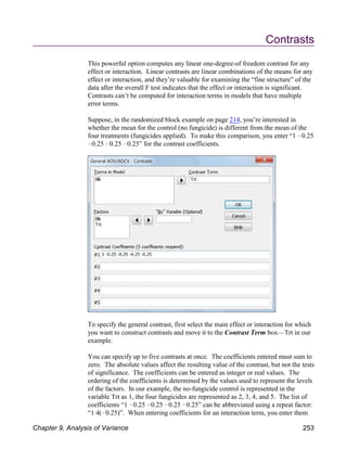 Contrasts
This powerful option computes any linear one-degree-of freedom contrast for any
effect or interaction. Linear contrasts are linear combinations of the means for any
effect or interaction, and they’re valuable for examining the “fine structure” of the
data after the overall F test indicates that the effect or interaction is significant.
Contrasts can’t be computed for interaction terms in models that have multiple
error terms.
Suppose, in the randomized block example on page 214, you’re interested in
whether the mean for the control (no fungicide) is different from the mean of the
four treatments (fungicides applied). To make this comparison, you enter “1 !0.25
!0.25 !0.25 !0.25” for the contrast coefficients.
To specify the general contrast, first select the main effect or interaction for which
you want to construct contrasts and move it to the Contrast Term box—Trt in our
example.
You can specify up to five contrasts at once. The coefficients entered must sum to
zero. The absolute values affect the resulting value of the contrast, but not the tests
of significance. The coefficients can be entered as integer or real values. The
ordering of the coefficients is determined by the values used to represent the levels
of the factors. In our example, the no-fungicide control is represented in the
variable Trt as 1, the four fungicides are represented as 2, 3, 4, and 5. The list of
coefficients “1 !0.25 !0.25 !0.25 !0.25” can be abbreviated using a repeat factor:
“1 4(!0.25)”. When entering coefficients for an interaction term, you enter them
Chapter 9, Analysis of Variance 253
 