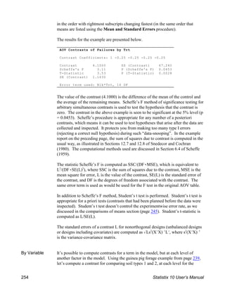 AOV Contrasts of Failures by Trt
Contrast Coefficients: 1 -0.25 -0.25 -0.25 -0.25
Contrast 4.1000 SS (Contrast) 67.240
Scheffe's F 3.11 P (Scheffe's F) 0.0453
T-Statistic 3.53 P (T-Statistic) 0.0028
SE (Contrast) 1.1630
Error term used: Blk*Trt, 16 DF
in the order with rightmost subscripts changing fastest (in the same order that
means are listed using the Mean and Standard Errors procedure).
The results for the example are presented below.
The value of the contrast (4.1000) is the difference of the mean of the control and
the average of the remaining means. Scheffe’s F method of significance testing for
arbitrary simultaneous contrasts is used to test the hypothesis that the contrast is
zero. The contrast in the above example is seen to be significant at the 5% level (p
= 0.0453). Scheffe’s procedure is appropriate for any number of a posteriori
contrasts, which means it can be used to test hypotheses that arise after the data are
collected and inspected. It protects you from making too many type I errors
(rejecting a correct null hypothesis) during such “data-snooping”. In the example
report on the preceding page, the sum of squares due to contrast is computed in the
usual way, as illustrated in Sections 12.7 and 12.8 of Snedecor and Cochran
(1980). The computational methods used are discussed in Section 6.4 of Scheffe
(1959).
The statistic Scheffe’s F is computed as SSC/(DF(MSE), which is equivalent to
L /(DF(SE(L) ), where SSC is the sum of squares due to the contrast, MSE is the
2 2
mean square for error, L is the value of the contrast, SE(L) is the standard error of
the contrast, and DF is the degrees of freedom associated with the contrast. The
same error term is used as would be used for the F test in the original AOV table.
In addition to Scheffe’s F method, Student’s t test is performed. Student’s t test is
appropriate for a priori tests (contrasts that had been planned before the data were
inspected). Student’s t test doesn’t control the experimentwise error rate, as we
discussed in the comparisons of means section (page 245). Student’s t-statistic is
computed as L/SE(L).
The standard errors of a contrast L for nonorthogonal designs (unbalanced designs
or designs including covariates) are computed as %Ls (XNX) LN, where s (XNX)
2 !1 2 !1
is the variance-covariance matrix.
By Variable It’s possible to compute contrasts for a term in the model, but at each level of
another factor in the model. Using the guinea pig forage example from page 239,
let’s compute a contrast for comparing soil types 1 and 2, at each level for the
254 Statistix 10 User’s Manual
 